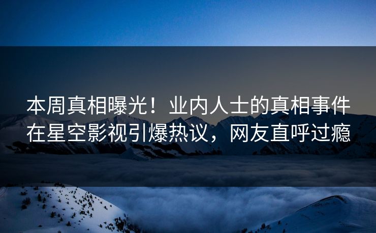 本周真相曝光！业内人士的真相事件在星空影视引爆热议，网友直呼过瘾