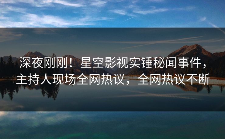 深夜刚刚！星空影视实锤秘闻事件，主持人现场全网热议，全网热议不断