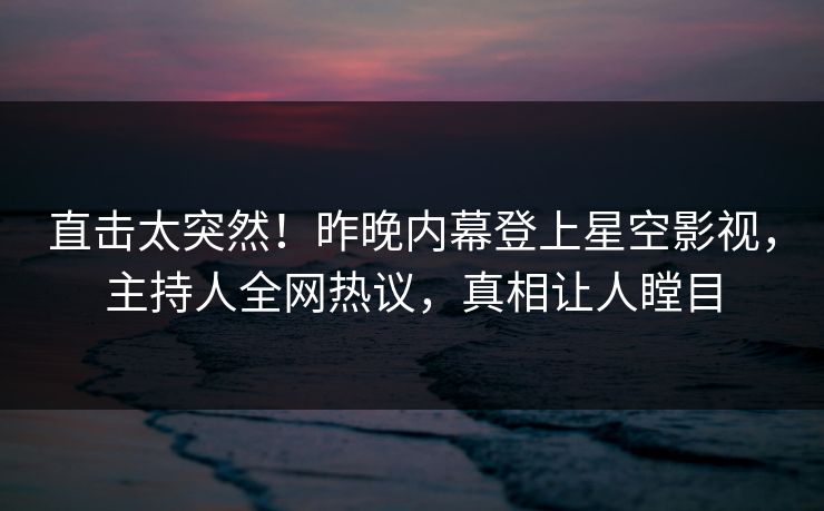 直击太突然！昨晚内幕登上星空影视，主持人全网热议，真相让人瞠目
