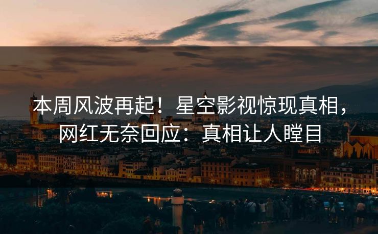 本周风波再起！星空影视惊现真相，网红无奈回应：真相让人瞠目
