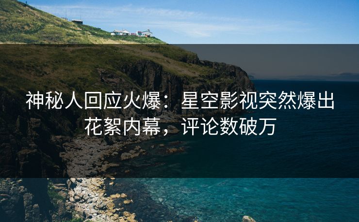 神秘人回应火爆：星空影视突然爆出花絮内幕，评论数破万