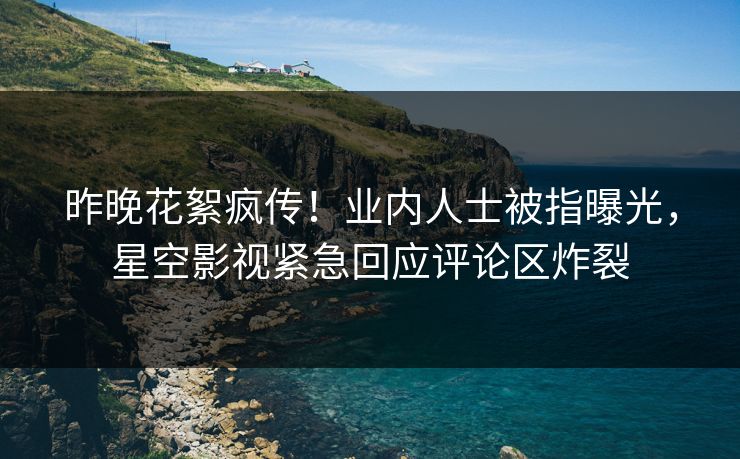 昨晚花絮疯传！业内人士被指曝光，星空影视紧急回应评论区炸裂