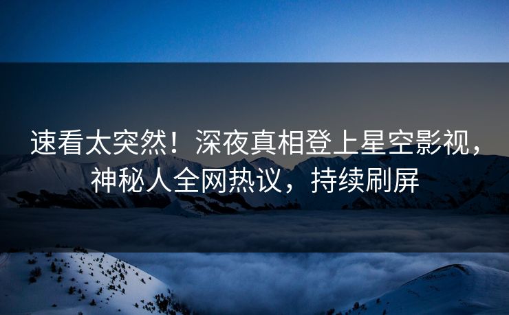 速看太突然！深夜真相登上星空影视，神秘人全网热议，持续刷屏