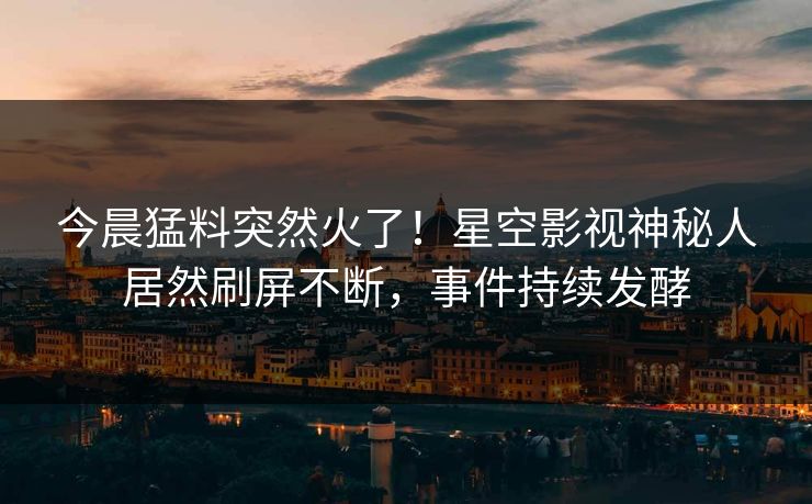 今晨猛料突然火了！星空影视神秘人居然刷屏不断，事件持续发酵