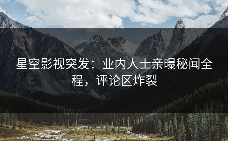 星空影视突发：业内人士亲曝秘闻全程，评论区炸裂