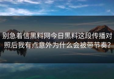 别急着信黑料网今日黑料这段传播对照后我有点意外为什么会被带节奏？