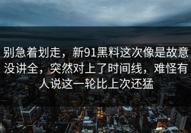 别急着划走，新91黑料这次像是故意没讲全，突然对上了时间线，难怪有人说这一轮比上次还猛