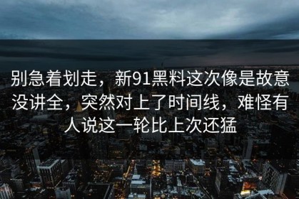 别急着划走，新91黑料这次像是故意没讲全，突然对上了时间线，难怪有人说这一轮比上次还猛