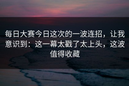 每日大赛今日这次的一波连招，让我意识到：这一幕太戳了太上头，这波值得收藏
