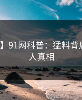 【震惊】91网科普：猛料背后10个惊人真相