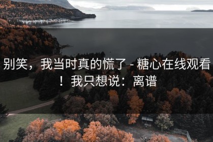 别笑，我当时真的慌了 - 糖心在线观看！我只想说：离谱