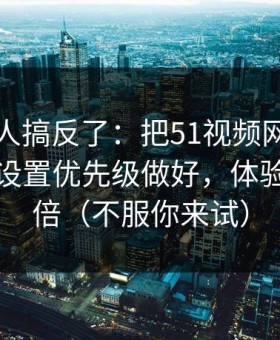 90%的人搞反了：把51视频网站当工具用：设置优先级做好，体验直接翻倍（不服你来试）
