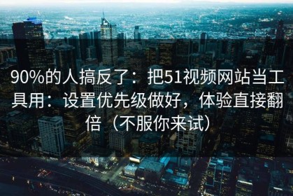 90%的人搞反了：把51视频网站当工具用：设置优先级做好，体验直接翻倍（不服你来试）