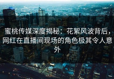 蜜桃传媒深度揭秘：花絮风波背后，网红在直播间现场的角色极其令人意外