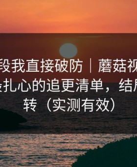 看到这段我直接破防｜蘑菇视频翻盘了——最扎心的追更清单，结局有点反转（实测有效）