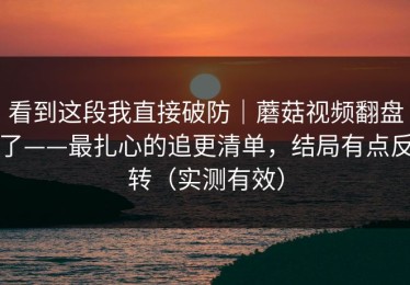 看到这段我直接破防｜蘑菇视频翻盘了——最扎心的追更清单，结局有点反转（实测有效）
