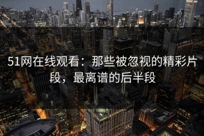 51网在线观看：那些被忽视的精彩片段，最离谱的后半段