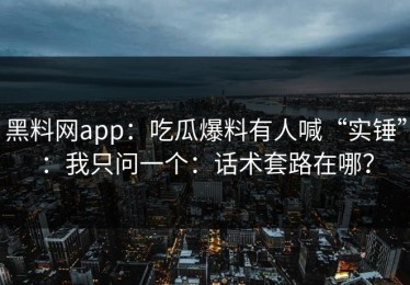 黑料网app：吃瓜爆料有人喊“实锤”：我只问一个：话术套路在哪？