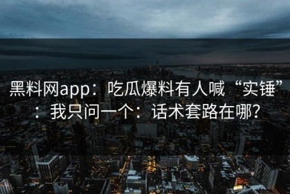 黑料网app：吃瓜爆料有人喊“实锤”：我只问一个：话术套路在哪？