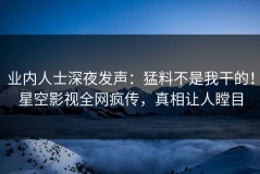 业内人士深夜发声：猛料不是我干的！星空影视全网疯传，真相让人瞠目