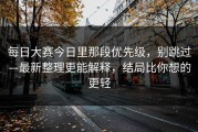 每日大赛今日里那段优先级，别跳过—最新整理更能解释，结局比你想的更轻