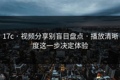 17c · 视频分享别盲目盘点 · 播放清晰度这一步决定体验