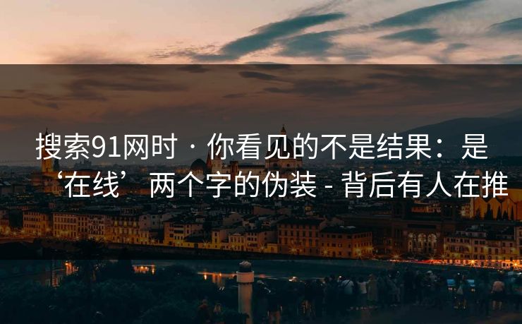 搜索91网时 · 你看见的不是结果:是‘在线’两个字的伪装 - 背后有人在推 搜索91网时 · 你看见的不是结果:是‘在线’两个字的伪装 - 背后有人在推