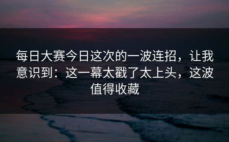 每日大赛今日这次的一波连招,让我意识到:这一幕太戳了太上头,这波值得收藏 每日大赛今日这次的一波连招,让我意识到:这一幕太戳了太上头,这波值得收藏
