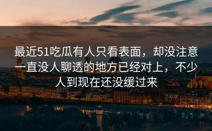 最近51吃瓜有人只看表面，却没注意一直没人聊透的地方已经对上，不少人到现在还没缓过来