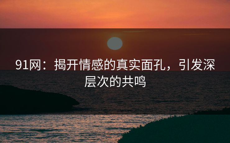 91网：揭开情感的真实面孔，引发深层次的共鸣