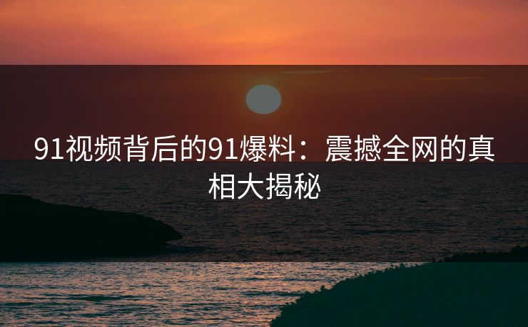 91视频背后的91爆料:震撼全网的真相大揭秘 91视频背后的91爆料:震撼全网的真相大揭秘